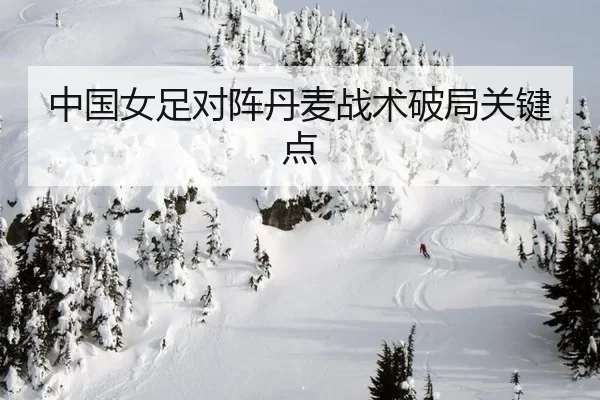 中国女足对阵丹麦战术破局关键点