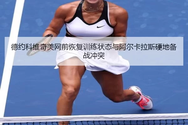 德约科维奇美网前恢复训练状态与阿尔卡拉斯硬地备战冲突