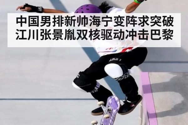 中国男排新帅海宁变阵求突破 江川张景胤双核驱动冲击巴黎