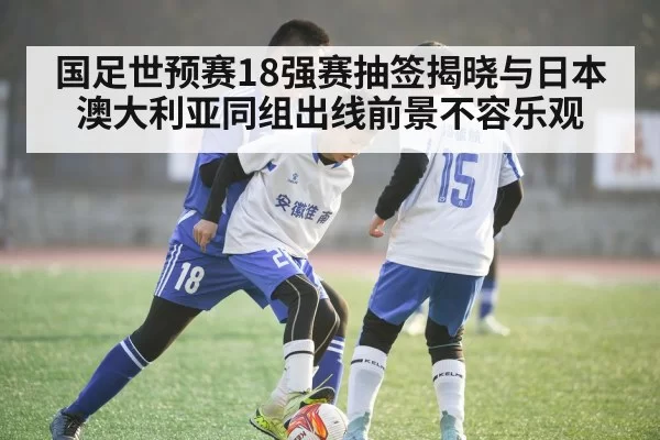 国足世预赛18强赛抽签揭晓与日本澳大利亚同组出线前景不容乐观