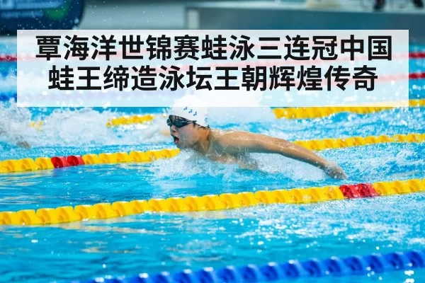 覃海洋世锦赛蛙泳三连冠中国蛙王缔造泳坛王朝辉煌传奇