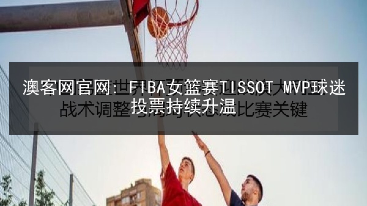 澳客网官网: FIBA女篮赛TISSOT MVP球迷投票持续升温
